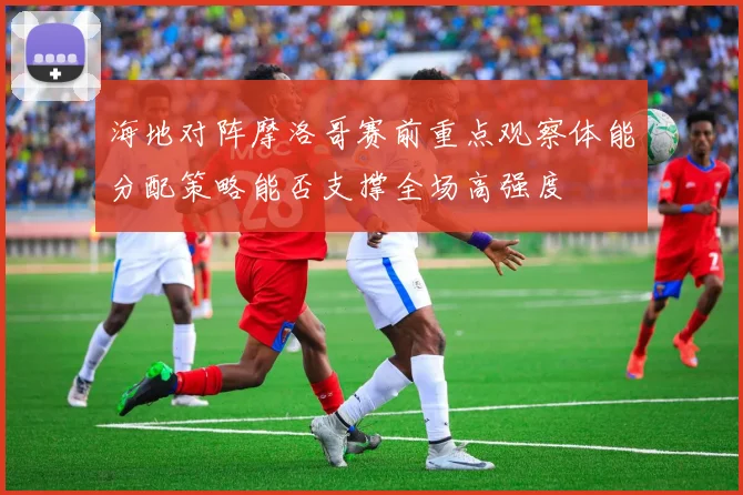 海地对阵摩洛哥赛前重点观察体能分配策略能否支撑全场高强度