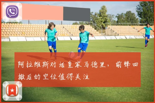 阿拉维斯对话皇家马德里，前锋回撤后的空位值得关注