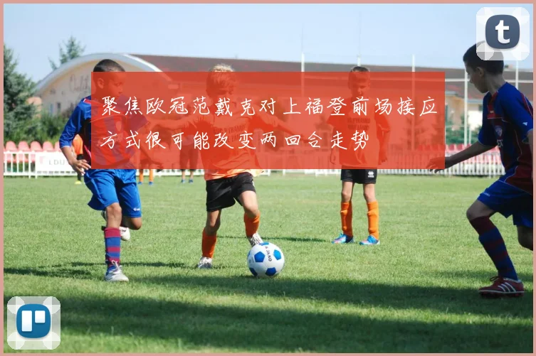 聚焦欧冠范戴克对上福登前场接应方式很可能改变两回合走势