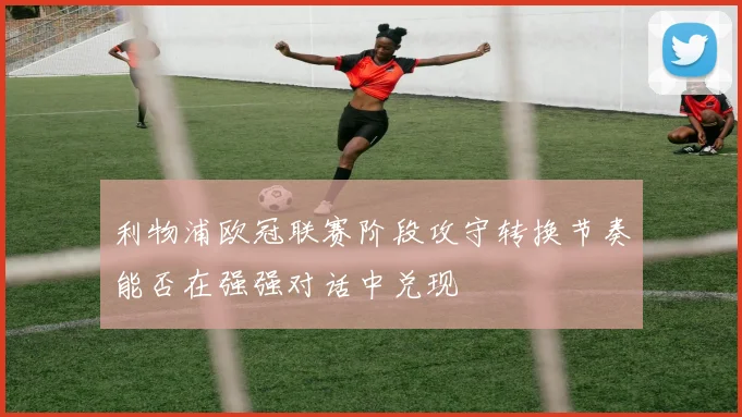 利物浦欧冠联赛阶段攻守转换节奏能否在强强对话中兑现