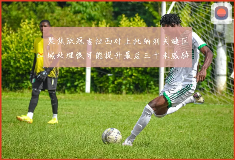 聚焦欧冠吉拉西对上托纳利关键区域处理很可能提升最后三十米威胁