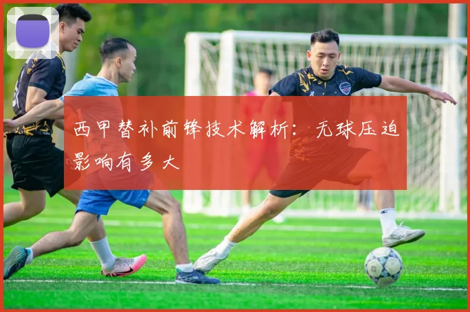 西甲替补前锋技术解析：无球压迫影响有多大