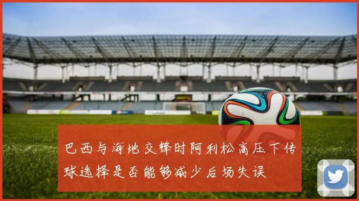 巴西与海地交锋时阿利松高压下传球选择是否能够减少后场失误